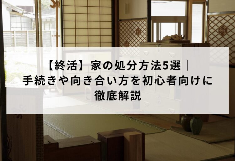 【終活】家の処分方法5選|手続きや向き合い方を初心者向けに徹底解説の画像