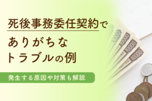【KW：死後事務委任契約 トラブル】死後事務委任契約でありがちなトラブルの例丨発生する原因や対策も解説